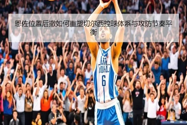 恩佐位置后撤如何重塑切尔西控球体系与攻防节奏平衡