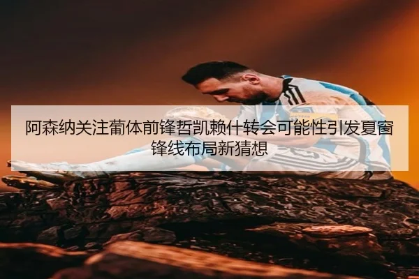阿森纳关注葡体前锋哲凯赖什转会可能性引发夏窗锋线布局新猜想