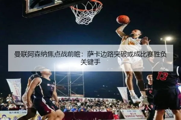 曼联阿森纳焦点战前瞻：萨卡边路突破或成比赛胜负关键手